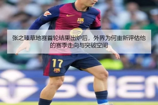 张之臻草地赛首轮结果出炉后，外界为何重新评估他的赛季走向与突破空间